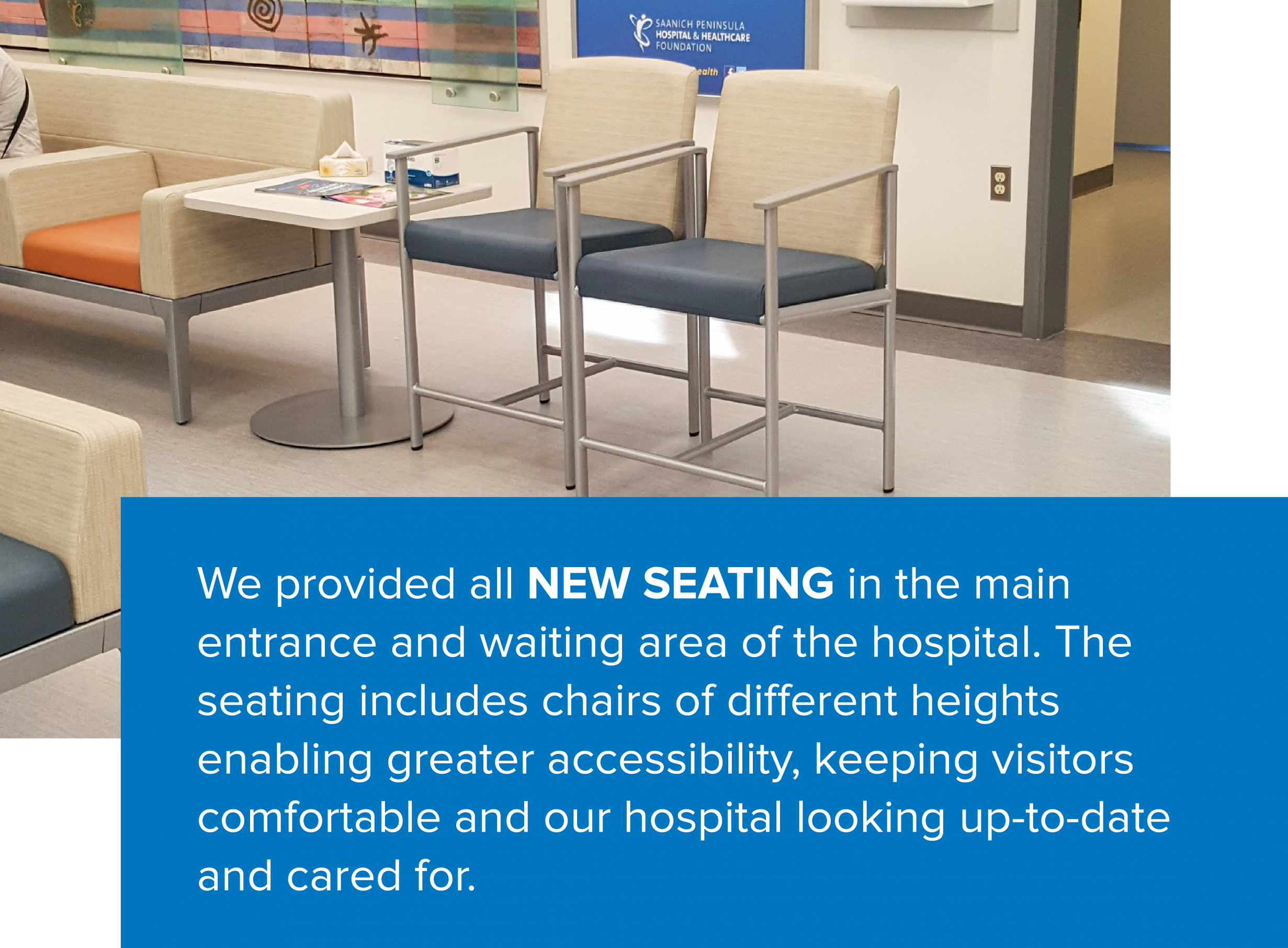 We provided all new seating in the main entrance and waiting area of the hospital. The seating includes chairs of different heights enabling greater accessibility, keeping visitors comfortable and our hospital looking up-to-date and cared for.